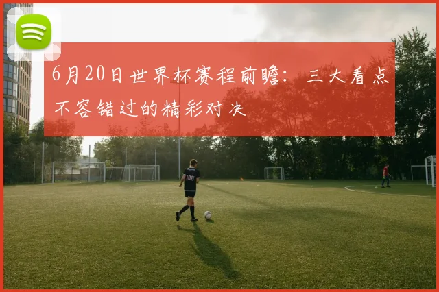 6月20日世界杯赛程前瞻：三大看点不容错过的精彩对决