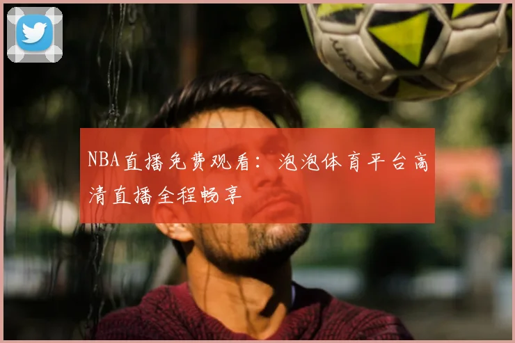 NBA直播免费观看:泡泡体育平台高清直播全程畅享