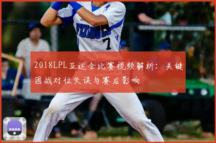 2018LPL亚运会比赛视频解析：关键团战对位失误与赛后影响
