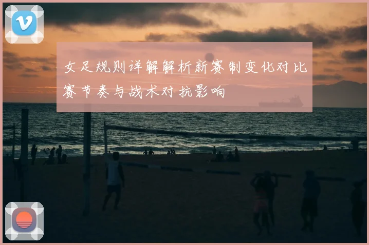 女足规则详解解析新赛制变化对比赛节奏与战术对抗影响