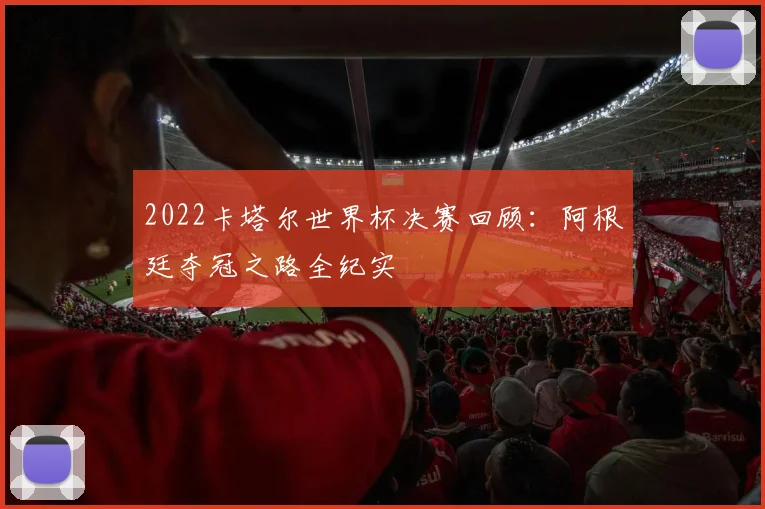 2022卡塔尔世界杯决赛回顾：阿根廷夺冠之路全纪实